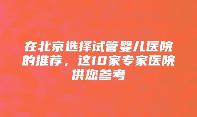在北京选择试管婴儿医院的推荐,这10家专家医院供您参考