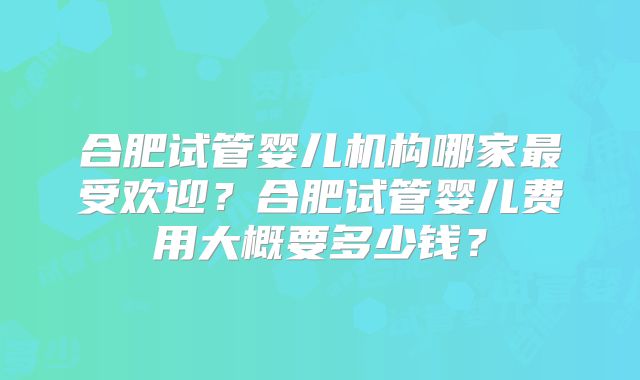 合肥试管婴儿机构哪家最受欢迎?合肥试管婴儿费用大概要多少钱?