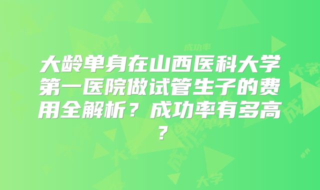 大龄单身在山西医科大学第一医院做试管生子的费用全解析?成功率有多高?
