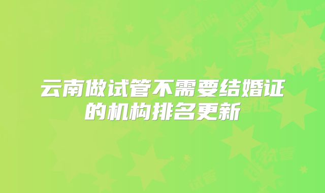 云南做试管不需要结婚证的机构排名更新
