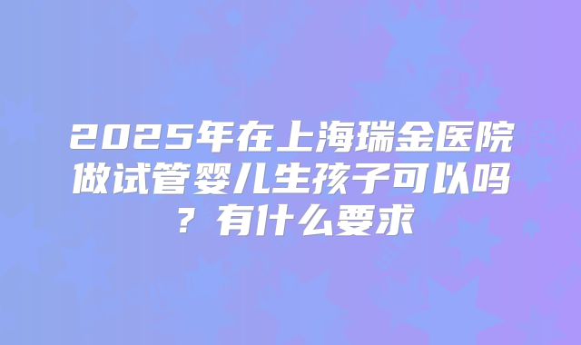 2025年在上海瑞金医院做试管婴儿生孩子可以吗？有什么要求
