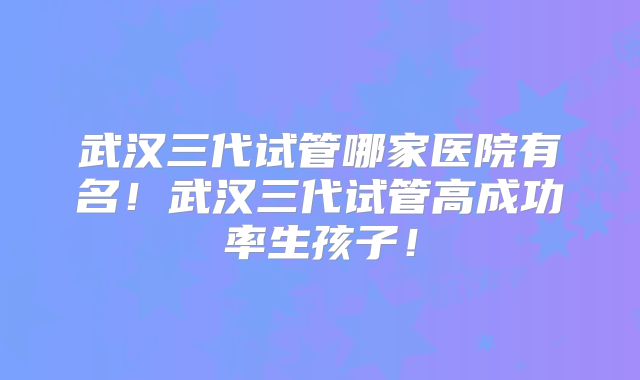 武汉三代试管哪家医院有名!武汉三代试管高成功率生孩子!