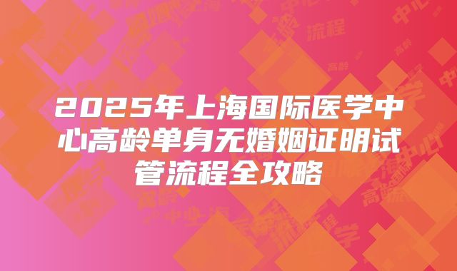 2025年上海国际医学中心高龄单身无婚姻证明试管流程全攻略