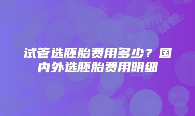 试管选胚胎费用多少?国内外选胚胎费用明细