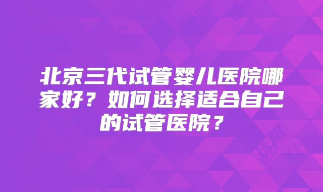 北京三代试管婴儿医院哪家好?如何选择适合自己的试管医院?