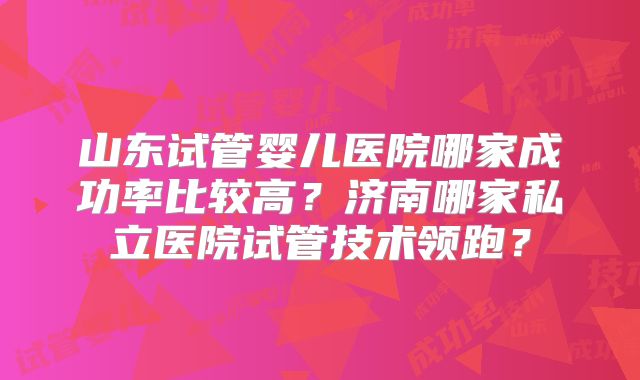 山东试管婴儿医院哪家成功率比较高？济南哪家私立医院试管技术领跑？