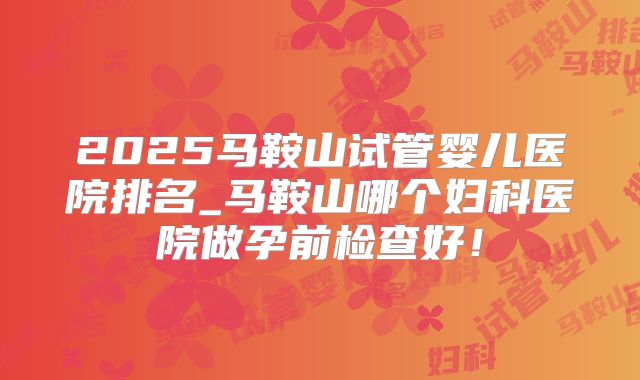 2025马鞍山试管婴儿医院排名_马鞍山哪个妇科医院做孕前检查好!