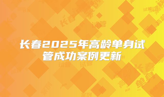 长春2025年高龄单身试管成功案例更新