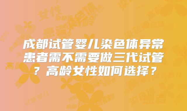 成都试管婴儿染色体异常患者需不需要做三代试管?高龄女性如何选择?