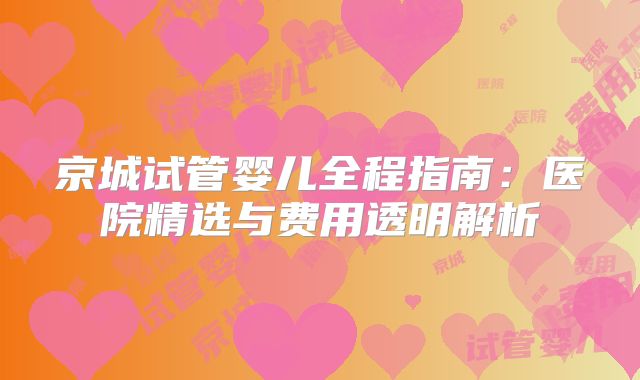 京城试管婴儿全程指南：医院精选与费用透明解析