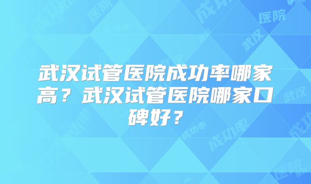 武汉试管医院成功率哪家高？武汉试管医院哪家口碑好？