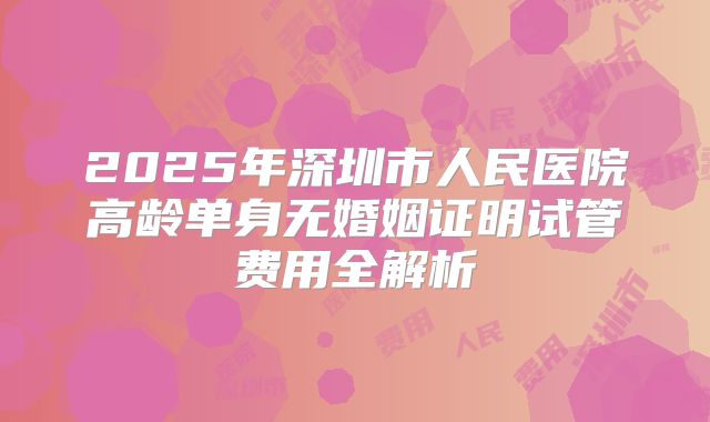 2025年深圳市人民医院高龄单身无婚姻证明试管费用全解析