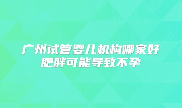 广州试管婴儿机构哪家好肥胖可能导致不孕
