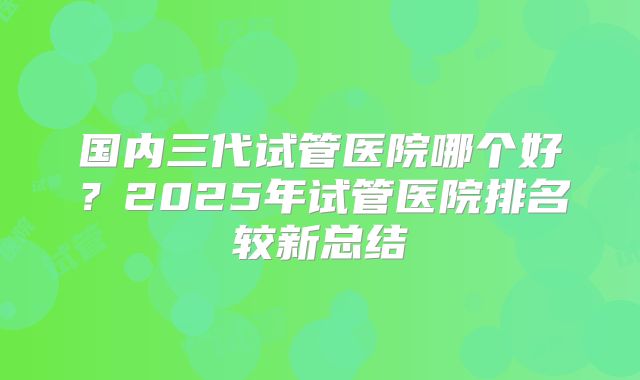 国内三代试管医院哪个好?2025年试管医院排名较新总结