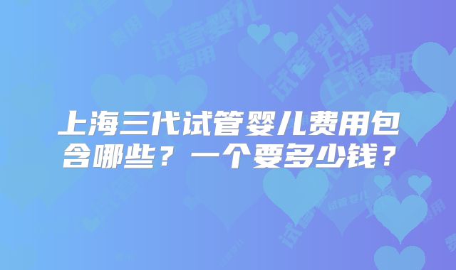 上海三代试管婴儿费用包含哪些？一个要多少钱？