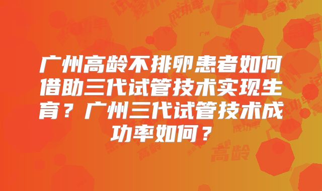广州高龄不排卵患者如何借助三代试管技术实现生育?广州三代试管技术成功率如何?