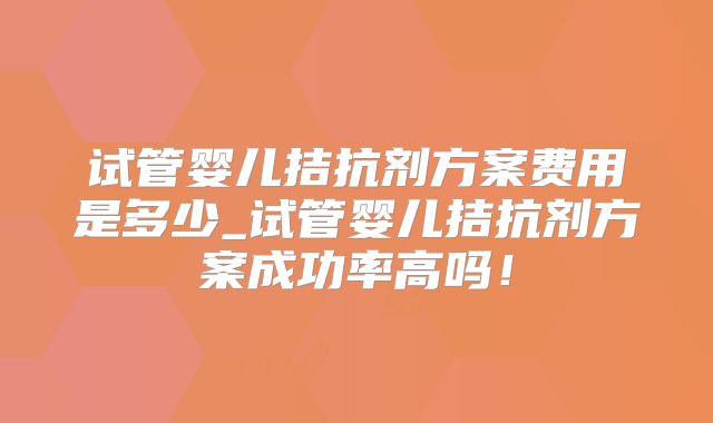 试管婴儿拮抗剂方案费用是多少_试管婴儿拮抗剂方案成功率高吗!