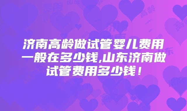 济南高龄做试管婴儿费用一般在多少钱,山东济南做试管费用多少钱!