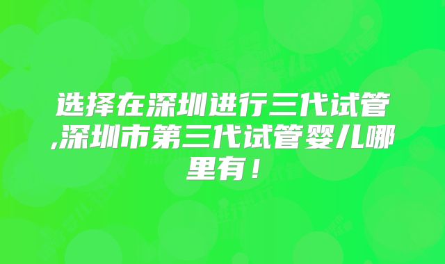 选择在深圳进行三代试管,深圳市第三代试管婴儿哪里有!