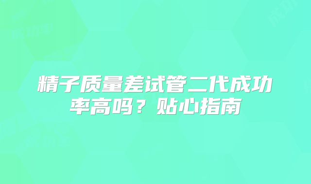 精子质量差试管二代成功率高吗？贴心指南