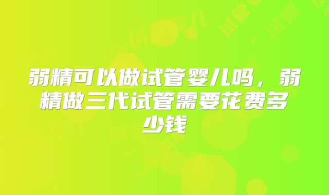 弱精可以做试管婴儿吗,弱精做三代试管需要花费多少钱