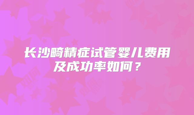 长沙畸精症试管婴儿费用及成功率如何?