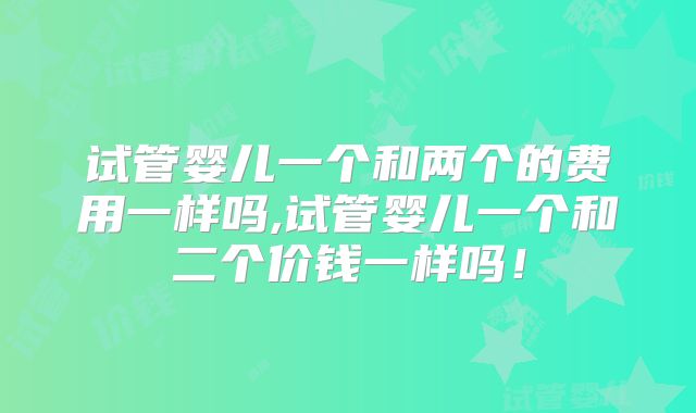试管婴儿一个和两个的费用一样吗,试管婴儿一个和二个价钱一样吗!