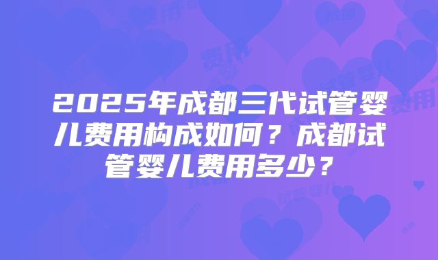2025年成都三代试管婴儿费用构成如何？成都试管婴儿费用多少？
