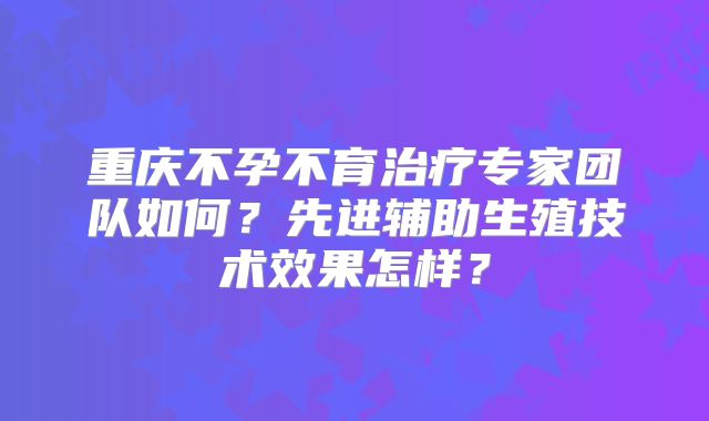 重庆不孕不育治疗专家团队如何?先进辅助生殖技术效果怎样?