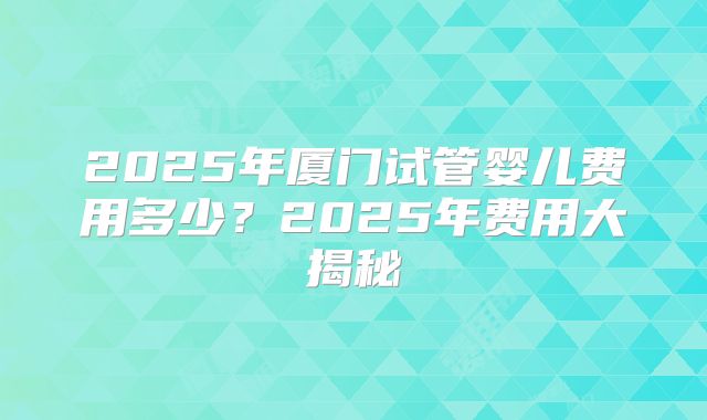 2025年厦门试管婴儿费用多少？2025年费用大揭秘