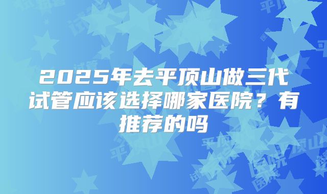 2025年去平顶山做三代试管应该选择哪家医院？有推荐的吗