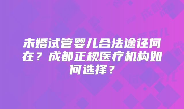 未婚试管婴儿合法途径何在?成都正规医疗机构如何选择?