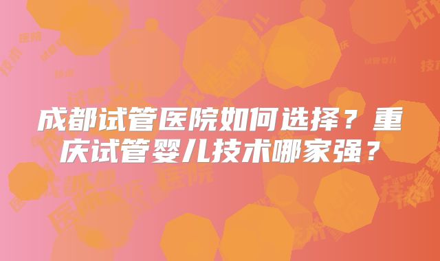 成都试管医院如何选择？重庆试管婴儿技术哪家强？