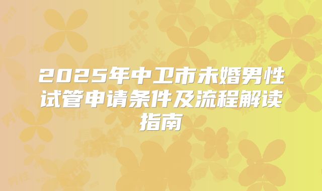 2025年中卫市未婚男性试管申请条件及流程解读指南