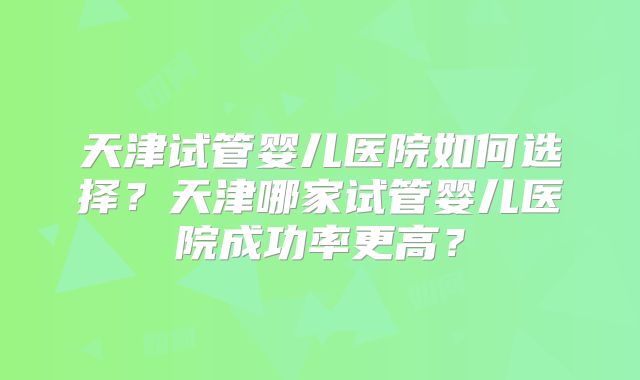 天津试管婴儿医院如何选择?天津哪家试管婴儿医院成功率更高?