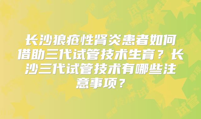 长沙狼疮性肾炎患者如何借助三代试管技术生育?长沙三代试管技术有哪些注意事项?