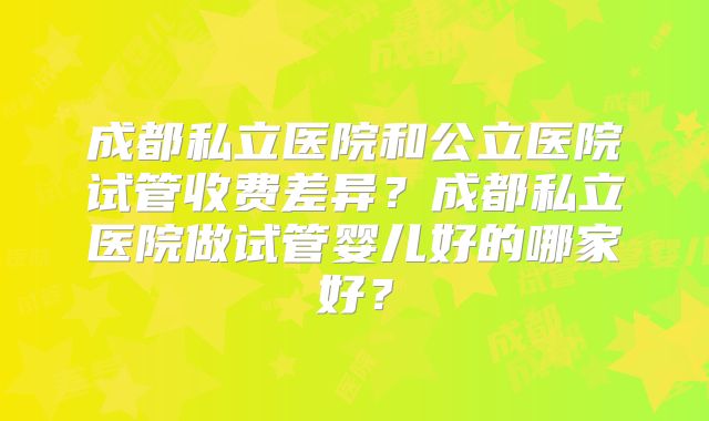 成都私立医院和公立医院试管收费差异？成都私立医院做试管婴儿好的哪家好？