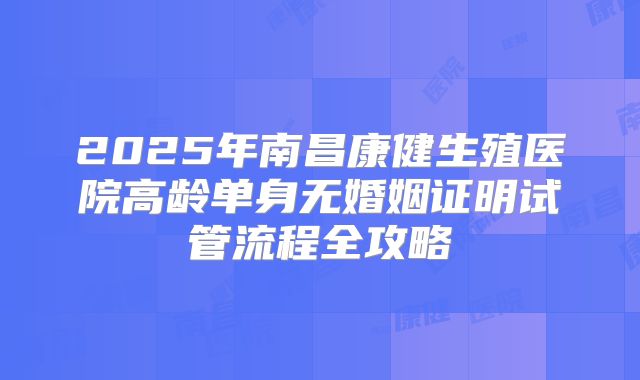 2025年南昌康健生殖医院高龄单身无婚姻证明试管流程全攻略