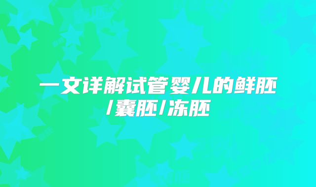 一文详解试管婴儿的鲜胚/囊胚/冻胚