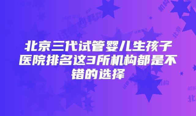 北京三代试管婴儿生孩子医院排名这3所机构都是不错的选择