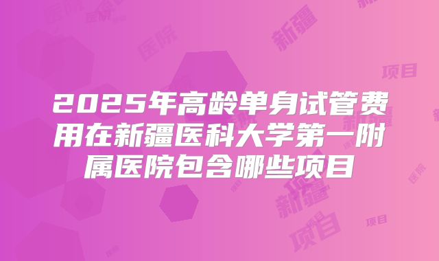 2025年高龄单身试管费用在新疆医科大学第一附属医院包含哪些项目