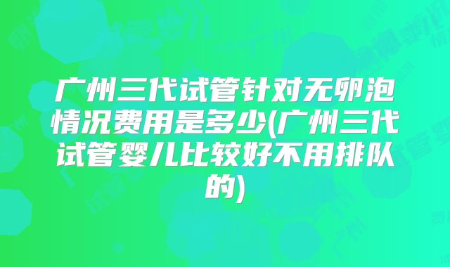 广州三代试管针对无卵泡情况费用是多少(广州三代试管婴儿比较好不用排队的)