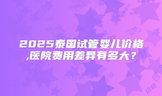 2025泰国试管婴儿价格,医院费用差异有多大?