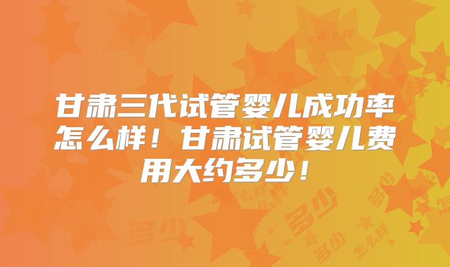 甘肃三代试管婴儿成功率怎么样！甘肃试管婴儿费用大约多少！