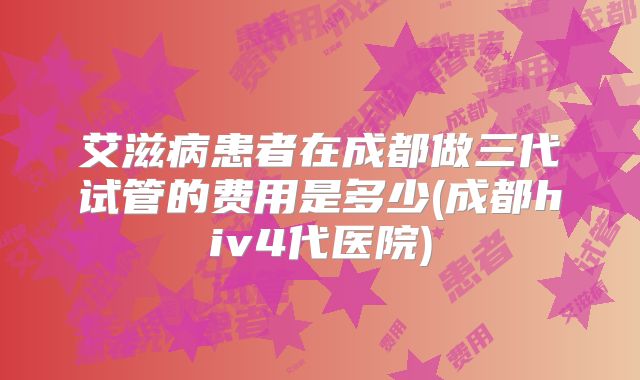 艾滋病患者在成都做三代试管的费用是多少(成都hiv4代医院)