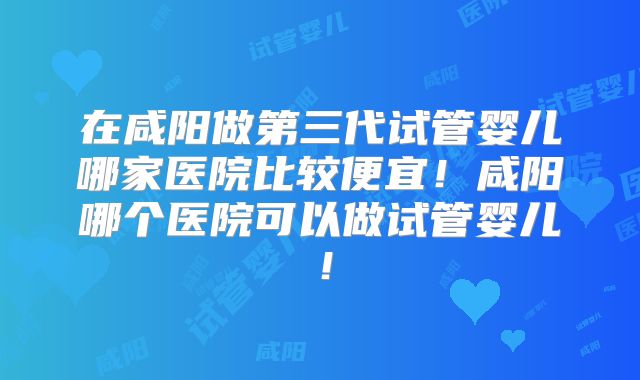 在咸阳做第三代试管婴儿哪家医院比较便宜!咸阳哪个医院可以做试管婴儿!