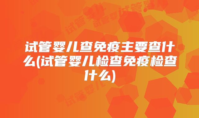 试管婴儿查免疫主要查什么(试管婴儿检查免疫检查什么)