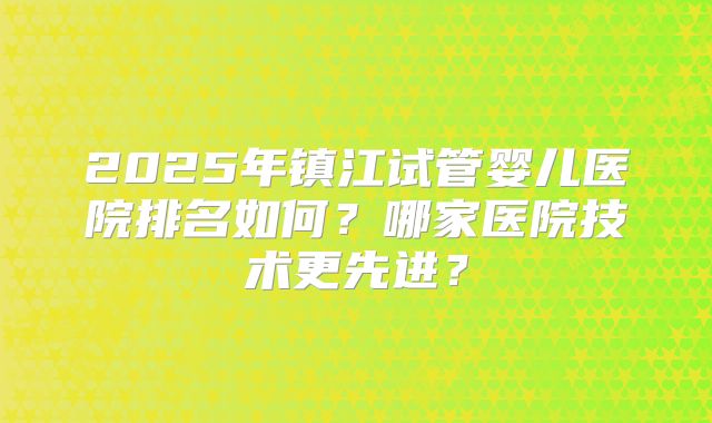 2025年镇江试管婴儿医院排名如何？哪家医院技术更先进？