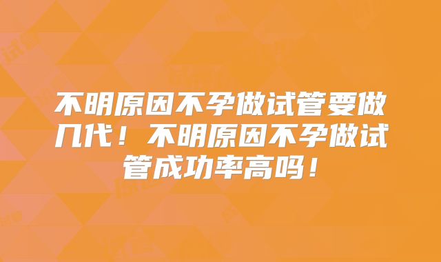 不明原因不孕做试管要做几代!不明原因不孕做试管成功率高吗!