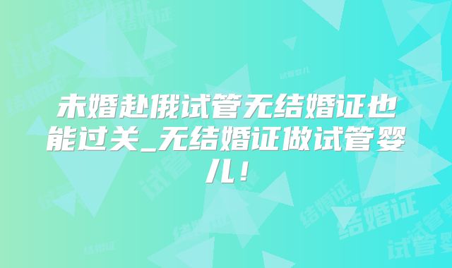 未婚赴俄试管无结婚证也能过关_无结婚证做试管婴儿！